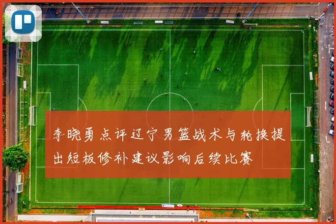 李晓勇点评辽宁男篮战术与轮换提出短板修补建议影响后续比赛