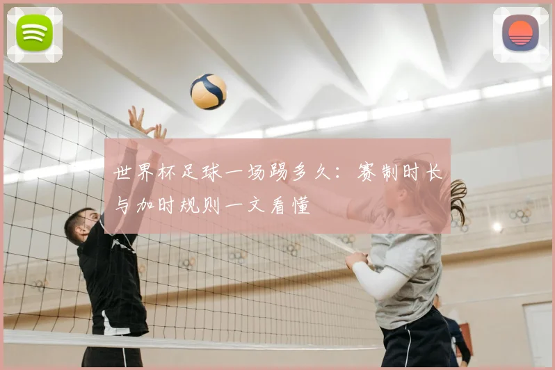 世界杯足球一场踢多久：赛制时长与加时规则一文看懂