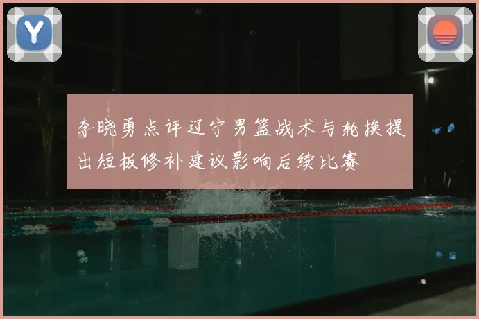 李晓勇点评辽宁男篮战术与轮换提出短板修补建议影响后续比赛