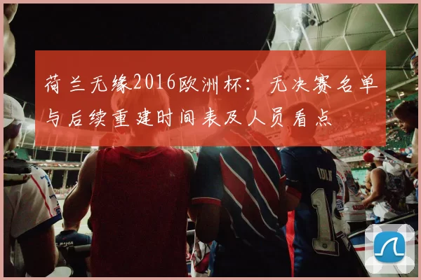 荷兰无缘2016欧洲杯：无决赛名单与后续重建时间表及人员看点